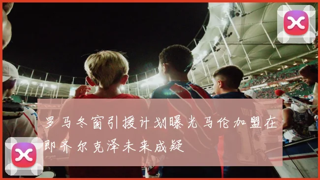 罗马冬窗引援计划曝光马伦加盟在即齐尔克泽未来成疑