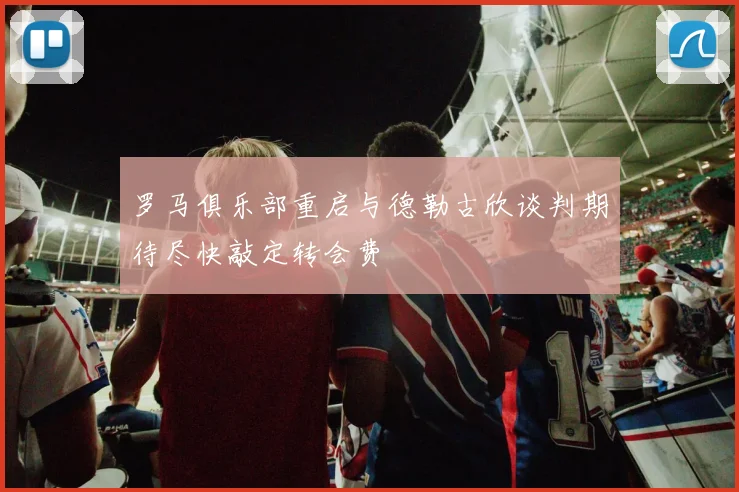 罗马俱乐部重启与德勒古欣谈判期待尽快敲定转会费