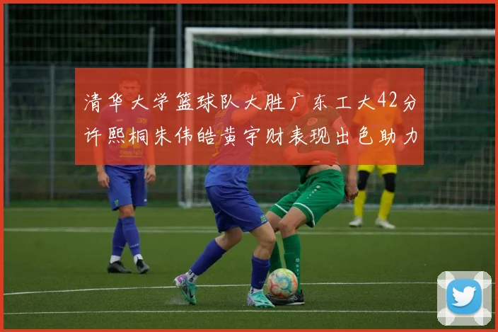 清华大学篮球队大胜广东工大42分许熙桐朱伟皓黄宇财表现出色助力胜利