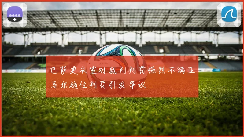 巴萨更衣室对裁判判罚强烈不满亚马尔越位判罚引发争议