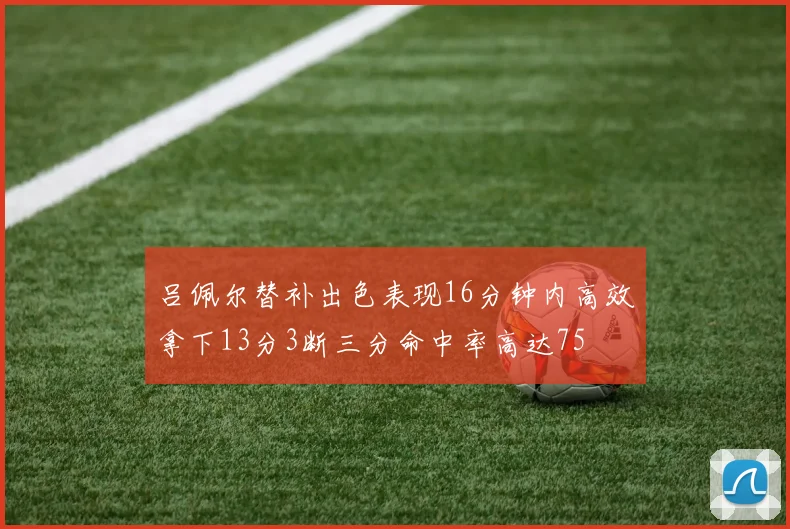 吕佩尔替补出色表现16分钟内高效拿下13分3断三分命中率高达75