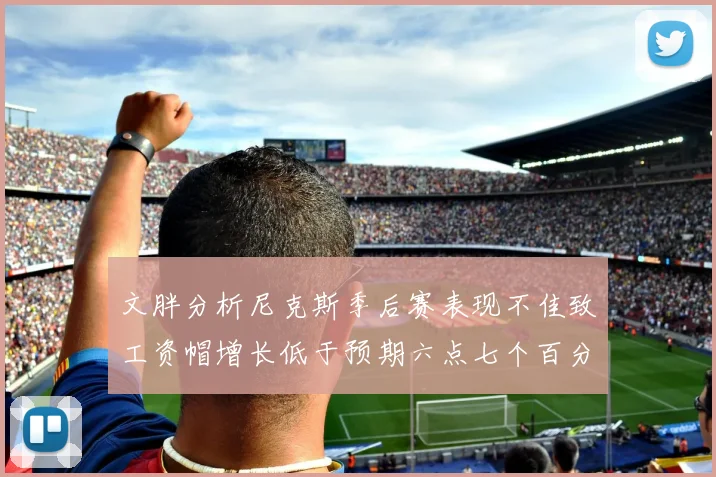 文胖分析尼克斯季后赛表现不佳致工资帽增长低于预期六点七个百分点
