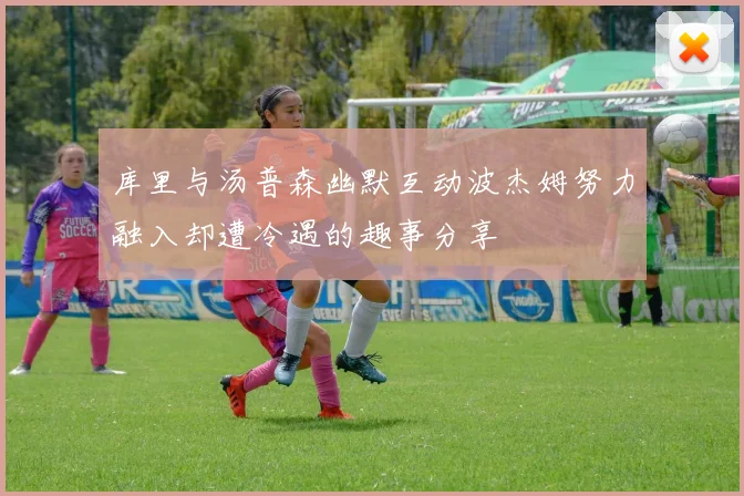 库里与汤普森幽默互动波杰姆努力融入却遭冷遇的趣事分享