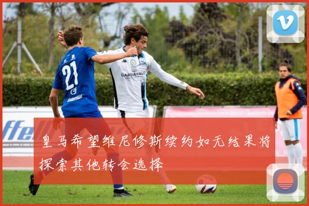 皇马希望维尼修斯续约如无结果将探索其他转会选择