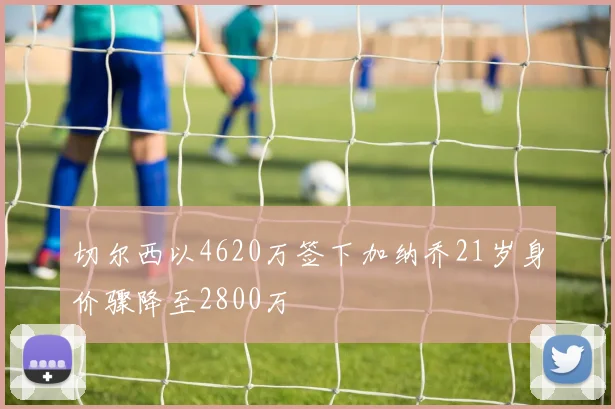 切尔西以4620万签下加纳乔21岁身价骤降至2800万