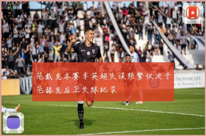 范戴克本赛季英超失误频繁仅次于范赫克后卫失球纪录