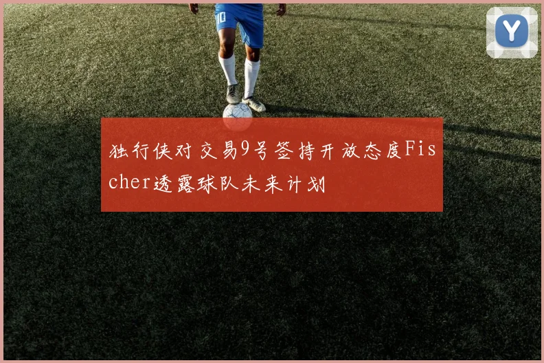 独行侠对交易9号签持开放态度Fischer透露球队未来计划