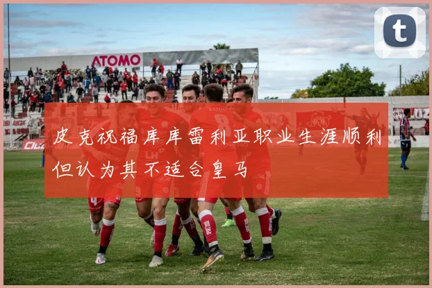 皮克祝福库库雷利亚职业生涯顺利但认为其不适合皇马