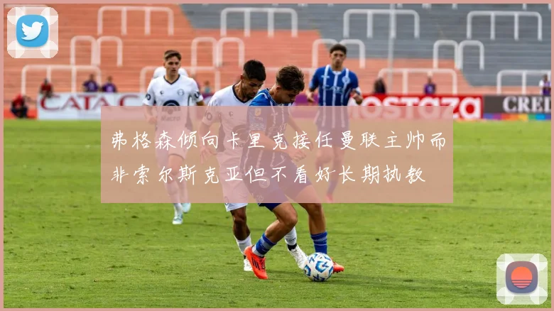 弗格森倾向卡里克接任曼联主帅而非索尔斯克亚但不看好长期执教