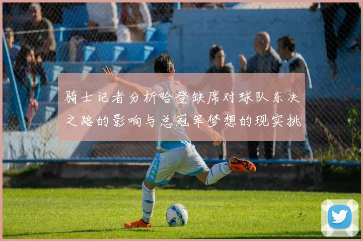 骑士记者分析哈登缺席对球队东决之路的影响与总冠军梦想的现实挑战