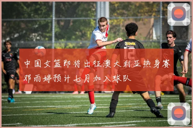 中国女篮即将出征澳大利亚热身赛邓雨婷预计七月加入球队