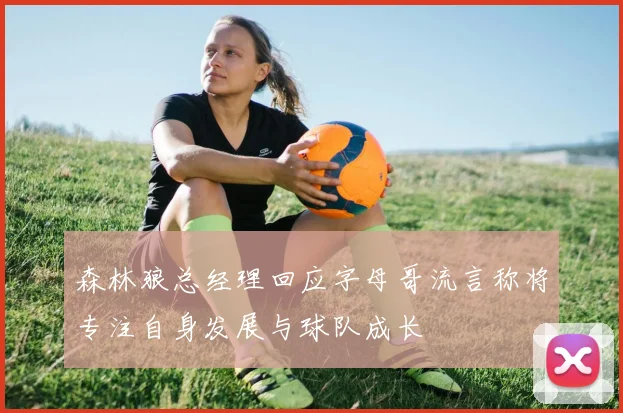 森林狼总经理回应字母哥流言称将专注自身发展与球队成长