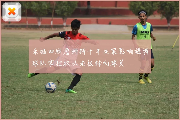 乐福回顾詹姆斯十年决策影响强调球队掌控权从老板转向球员