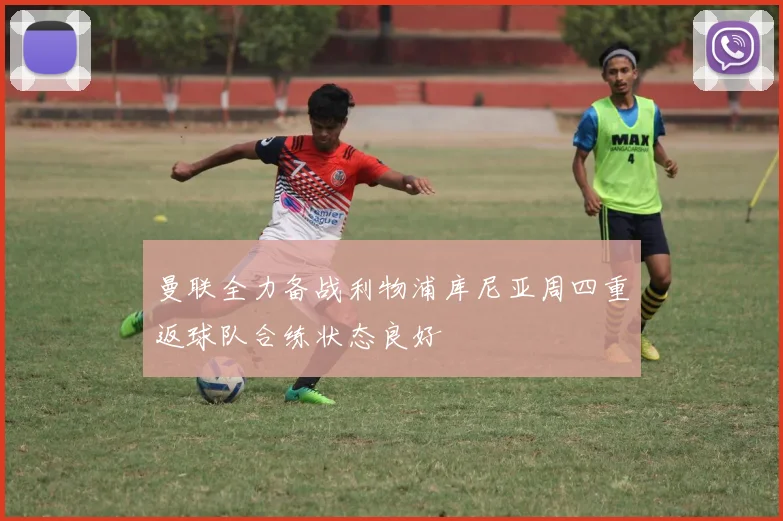 曼联全力备战利物浦库尼亚周四重返球队合练状态良好