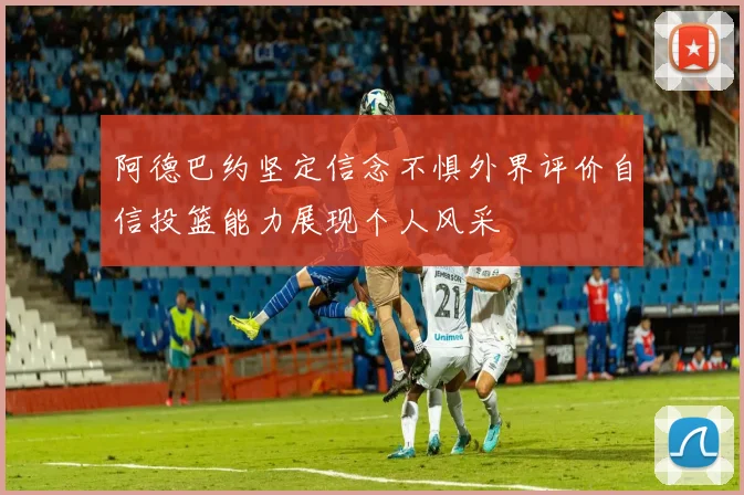 阿德巴约坚定信念不惧外界评价自信投篮能力展现个人风采