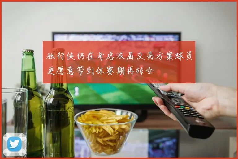 独行侠仍在考虑浓眉交易方案球员更愿意等到休赛期再转会