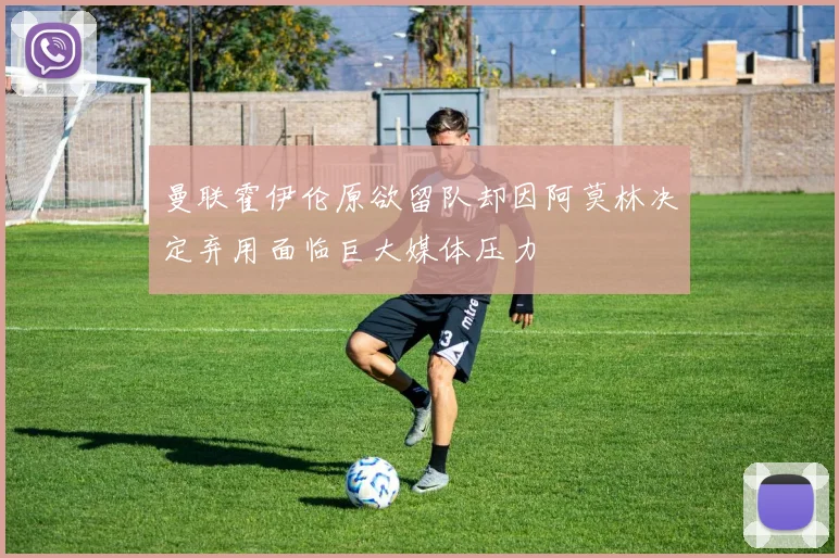 曼联霍伊伦原欲留队却因阿莫林决定弃用面临巨大媒体压力