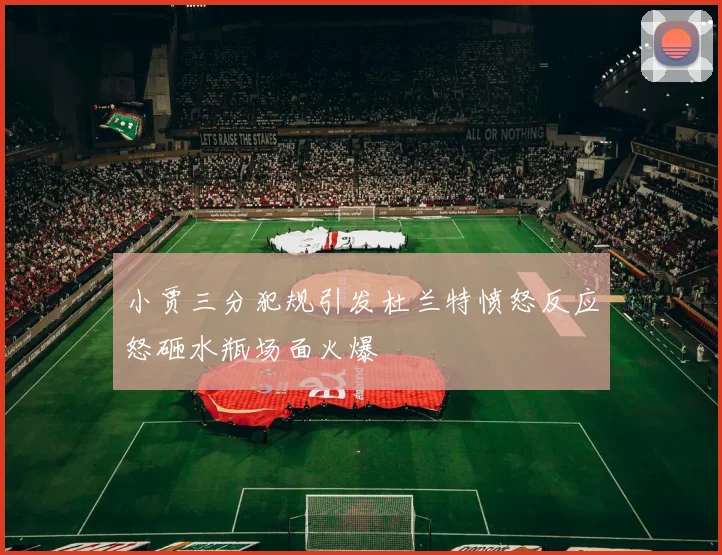 小贾三分犯规引发杜兰特愤怒反应怒砸水瓶场面火爆
