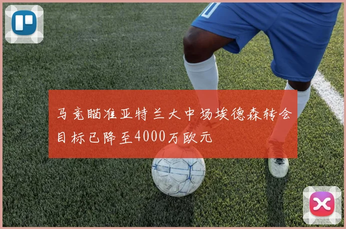 马竞瞄准亚特兰大中场埃德森转会目标已降至4000万欧元