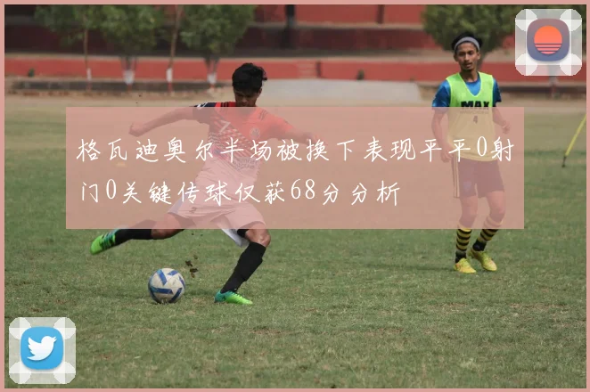 格瓦迪奥尔半场被换下表现平平0射门0关键传球仅获68分分析